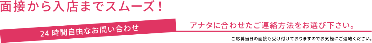 面接から入店までスムーズ！ 24時間自由なお問い合わせ アナタに合わせたご連絡方法をお選び下さい。